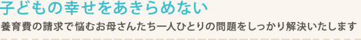 養育費の請求で悩むお母さんたち一人ひとりの問題をしっかり解決いたします。