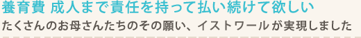 養育費 成人まで責任を持って払い続けて欲しい。 たくさんのお母さんたちのその願い、シン・イストワールが実現しました。